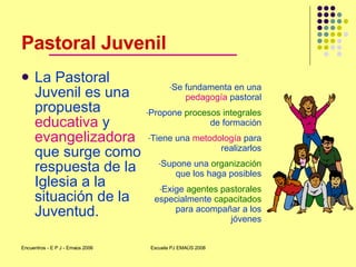 Pastoral Juvenil <ul><li>La Pastoral Juvenil es una propuesta  educativa  y  evangelizadora  que surge como respuesta de l...