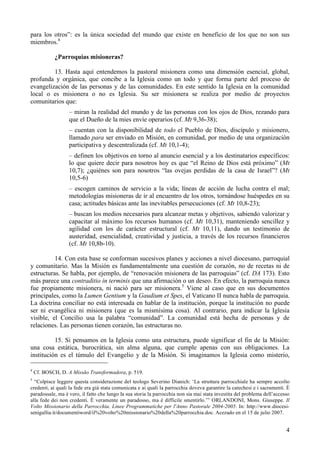para los otros”: es la única sociedad del mundo que existe en beneficio de los que no son sus
miembros.4

            ¿Parroquias misioneras?

         13. Hasta aquí entendemos la pastoral misionera como una dimensión esencial, global,
profunda y orgánica, que concibe a la Iglesia como un todo y que forma parte del proceso de
evangelización de las personas y de las comunidades. En este sentido la Iglesia en la comunidad
local o es misionera o no es Iglesia. Su ser misionera se realiza por medio de proyectos
comunitarios que:
                  – miran la realidad del mundo y de las personas con los ojos de Dios, rezando para
                  que el Dueño de la mies envíe operarios (cf. Mt 9,36-38);
                  – cuentan con la disponibilidad de todo el Pueblo de Dios, discípulo y misionero,
                  llamado para ser enviado en Misión, en comunidad, por medio de una organización
                  participativa y descentralizada (cf. Mt 10,1-4);
                  – definen los objetivos en torno al anuncio esencial y a los destinatarios específicos:
                  lo que quiere decir para nosotros hoy es que “el Reino de Dios está próximo” (Mt
                  10,7); ¿quiénes son para nosotros “las ovejas perdidas de la casa de Israel”? (Mt
                  10,5-6)
                  – escogen caminos de servicio a la vida; líneas de acción de lucha contra el mal;
                  metodologías misioneras de ir al encuentro de los otros, tornándose huéspedes en su
                  casa; actitudes básicas ante las inevitables persecuciones (cf. Mt 10,8-23);
                  – buscan los medios necesarios para alcanzar metas y objetivos, sabiendo valorizar y
                  capacitar al máximo los recursos humanos (cf. Mt 10,31), manteniendo sencillez y
                  agilidad con los de carácter estructural (cf. Mt 10,11), dando un testimonio de
                  austeridad, esencialidad, creatividad y justicia, a través de los recursos financieros
                  (cf. Mt 10,8b-10).

          14. Con esta base se conforman sucesivos planes y acciones a nivel diocesano, parroquial
y comunitario. Mas la Misión es fundamentalmente una cuestión de corazón, no de recetas ni de
estructuras. Se habla, por ejemplo, de “renovación misionera de las parroquias” (cf. DA 173). Esto
más parece una contraditio in terminis que una afirmación o un deseo. En efecto, la parroquia nunca
fue propiamente misionera, ni nació para ser misionera.5 Viene al caso que en sus documentos
principales, como la Lumen Gentium y la Gaudium et Spes, el Vaticano II nunca habla de parroquia.
La doctrina conciliar no está interesada en hablar de la institución, porque la institución no puede
ser ni evangélica ni misionera (que es la mismísima cosa). Al contrario, para indicar la Iglesia
visible, el Concilio usa la palabra “comunidad”. La comunidad está hecha de personas y de
relaciones. Las personas tienen corazón, las estructuras no.

          15. Si pensamos en la Iglesia como una estructura, puede significar el fin de la Misión:
una cosa estática, burocrática, sin alma alguna, que cumple apenas con sus obligaciones. La
institución es el túmulo del Evangelio y de la Misión. Si imaginamos la Iglesia como misterio,

4
    Cf. BOSCH, D. A Missão Transformadora, p. 519.
5
  “Colpisce leggere questa considerazione del teologo Severino Dianich: ‘La struttura parrocchiale ha sempre accolto
credenti, ai quali la fede era già stata comunicata e ai quali la parrocchia doveva garantire la catechesi e i sacramenti. È
paradossale, ma è vero, il fatto che lungo la sua storia la parrocchia non sia mai stata investita del problema dell’accesso
alla fede dei non credenti. È veramente un paradosso, ma è difficile smentirlo.’” ORLANDONI, Mons. Giuseppe. Il
Volto Missionario della Parrocchia. Linee Programmatiche per l'Anno Pastorale 2004-2005. In: http://www.diocesi-
senigallia.it/documentiword/il%20volto%20missionario%20della%20parrocchia.doc. Acezado en el 15 de julio 2007.


                                                                                                                          4
 