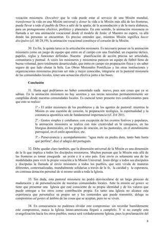 vocación misionera. Descubrir que la vida puede estar al servicio de una Misión mundial,
transformar la vida en una Misión universal y donar la vida a la Misión más allá de las fronteras,
puede llevar a todo el pueblo de Dios a salir de la apatía, de la acomodación y de la mera alabanza,
para un protagonismo efectivo, profético y planetario. En este sentido, la animación misionera es
llamada a ser una animación vocacional desde el modelo de Jesús: el Maestro no espera, va allá
donde las personas se encuentran. Es preciso entender que, mientras Misión significa hacer
discípulos (cf. Mt 28,19), la animación vocacional constituye el corazón de la Misión.

         30. En fin, la quinta tarea es la articulación misionera. Es necesario pensar en la animación
misionera como un juego de equipo que entra en el campo con una finalidad, un esquema táctico,
papeles, reglas y funciones definidas. Nuestra planificación de acción precisa ser articulada,
comunitaria y puntual. A veces los misioneros y misioneras parecen un equipo de fútbol lleno de
buena voluntad, pero totalmente desarticulado, que entra en campo sin preparación física y sin saber
seguro de que lado chutar la bola. Las Obras Misionales Pontificias y las otras instituciones y
organizaciones misioneras precisan ser más y mejor conocidas, integrarse en la pastoral misionera
de las comunidades locales, tener una actuación efectiva junto a las bases.

         Conclusión

          31. Hasta aquí podríamos no haber comentado nada nuevo, pues son cosas que ya se
sabían. En la animación misionera no hay secretos y sus tareas necesitan permanentemente ser
cumplidas desde nuestras comunidades locales. Es esencial tener presente tres condicionantes para
que esto se realice:
               1º.- El ardor misionero de los presbíteros y de los agentes de pastoral: mientras la
               Misión es una cuestión de corazón, la preparación teológica, la espiritualidad y la
               constancia apostólica son de fundamental importancia (cf. DA 201).
               2º.- Gestos simples y cotidianos: con excepción de los eventos festivos y populares,
               la animación misionera se realiza con más creatividad en la catequesis, en las
               liturgias dominicales, en los grupos de oración, en las pastorales, en el atendimiento
               parroquial, en el estilo apostólico, etc.
               3º.- Perseverancia y acompañamiento: "agua mole en piedra dura, tanto bate hasta
               que perfora", dice el adagio del portugués.

          32. Debe quedar claro también, que la dimensión universal de la Misión es una dimensión
de la fe que implica a todos los discípulos misioneros. Muchos piensan que la Misión más allá de
las fronteras es tomar enseguida un avión e ir a otro país. Este envío es solamente una de las
modalidades para vivir la propia vocación a la Misión Universal. Jesús dirige a todos sus discípulos
y discípulas la llamada al envío misionero a todos los pueblos, que será vivida de maneras
diferentes, contextualizadas, mundialmente solidarias a través de la fe, la caridad y la esperanza,
en continua donación personal de sí mismo unido a toda la Iglesia.

         33. Sin duda, esta pastoral misionera no podrá desvincularse de un largo proceso de
maduración y de personalización de nuestras comunidades locales. Ante la misión ad gentes se
tiene que presentar una Iglesia que esté consciente de su propia identidad y de los valores que
puede entregar a los otros como contribución propia. En tanto una Iglesia no alcance esta
experiencia que personalice su propio ser y los contenidos que puede transmitir, delega su
compromiso ad gentes al ámbito de las cosas que se aceptan, pero no se viven.

         34. En consecuencia no podemos olvidar este compromiso: sin recordar humildemente
este compromiso, nunca la Iglesia latino-americana llegará a cumplirlo. Y si no cumple esta
evangelización hacia los otros pueblos, nunca será verdaderamente Iglesia, pues la proclamación del

                                                                                                    8
 
