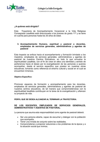 Colegio La Salle Envigado 
“FORMANDO EN VALORES PARA LA VIDA” 
¿A quiénes está dirigido? 
Esta Trayectoria de Acompañamiento Vocacional a la Vida Religiosa 
Consagrada Lasallista está direccionada a los jóvenes de grado 11º y se tiene 
en cuenta para personas hasta los 30 años de edad. 
3. Acompañamiento Humano, espiritual y pastoral a docentes, 
empleados de servicios generales, administrativos y agentes de 
pastoral 
Esta trayecto se enfoca hacia el acompañamiento y formación brindado a los 
maestros, empleados de servicios generales, administrativos y agentes de 
pastoral de nuestros Centros Educativos, en todo lo que envuelve la 
espiritualidad Lasallista, con el fin de crear en ellos una identidad y sentido de 
pertenencia hacia el deseo por la evangelización de las personas a quienes 
acompañan, desde el servicio especifico que prestan en nuestras obras 
educativas; tomando como referencia el entorno cultural y social en el cual se 
encuentran inmersos. 
Objetivo Específico: 
Promover espacios de formación y acompañamiento para los docentes, 
empleados de servicios generales, administrativos y agentes de pastoral de 
nuestros centros educativos, de tal manera que comprometiéndose con la 
espiritualidad lasallista contribuyan en la tarea de la evangelización y afiancen 
su proyecto de vida. 
PERFIL QUE SE DESEA ALCANZAR AL TERMINAR LA TRAYECTORIA: 
DE LOS DOCENTES, EMPLEADOS DE SERVICIOS GENERALES, 
ADMINISTRATIVOS Y AGENTES DE PASTORAL: 
La persona que asuma esta responsabilidad como agente de pastoral deberá: 
 Ser una persona abierta, capaz de escuchar y dialogar con la población 
que acompaña. 
 Tener una mirada de conjunto sobre las realidades. 
 Comprometerse a proponer soluciones a los problemas de la época y a 
la situación social que vivimos. 
 