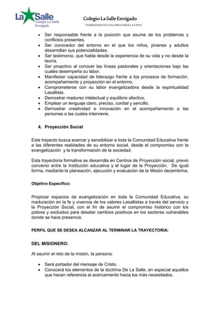 Colegio La Salle Envigado 
“FORMANDO EN VALORES PARA LA VIDA” 
 Ser responsable frente a la posición que asume de los problemas y 
conflictos presentes. 
 Ser conocedor del entorno en el que los niños, jóvenes y adultos 
desarrollan sus potencialidades. 
 Ser testimonio, que habla desde la experiencia de su vida y no desde la 
teoría. 
 Ser proactivo al conocer las líneas pastorales y orientaciones bajo las 
cuales desempeña su labor. 
 Manifestar capacidad de liderazgo frente a los procesos de formación, 
acompañamiento y proyección en el entorno. 
 Comprometerse con su labor evangelizadora desde la espiritualidad 
Lasallista. 
 Demostrar madurez intelectual y equilibrio afectivo. 
 Emplear un lenguaje claro, preciso, cordial y sencillo. 
 Demostrar creatividad e innovación en el acompañamiento a las 
personas a las cuales interviene. 
4. Proyección Social 
Este trayecto busca acercar y sensibilizar a toda la Comunidad Educativa frente 
a las diferentes realidades de su entorno social, desde el compromiso con la 
evangelización y la transformación de la sociedad. 
Esta trayectoria formativa se desarrolla en Centros de Proyección social, previo 
convenio entre la Institución educativa y el lugar de la Proyección. De igual 
forma, mediante la planeación, ejecución y evaluación de la Misión decembrina. 
Objetivo Específico: 
Propiciar espacios de evangelización en toda la Comunidad Educativa, su 
maduración en la fe y vivencia de los valores Lasallistas a través del servicio y 
la Proyección Social, con el fin de asumir el compromiso histórico con los 
pobres y excluidos para desatar cambios positivos en los sectores vulnerables 
donde se hace presencia. 
PERFIL QUE SE DESEA ALCANZAR AL TERMINAR LA TRAYECTORIA: 
DEL MISIONERO: 
Al asumir el reto de la misión, la persona: 
 Será portador del mensaje de Cristo. 
 Conocerá los elementos de la doctrina De La Salle, en especial aquellos 
que hacen referencia al acercamiento hacia los más necesitados. 
 