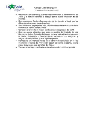 Colegio La Salle Envigado 
“FORMANDO EN VALORES PARA LA VIDA” 
 Reconocerá en los niños y jóvenes más necesitados la presencia viva de 
Jesús y el llamado concreto a trabajar por la buena educación de los 
mismos. 
 Será respetuoso frente a las creencias de los demás, al igual que las 
diferentes situaciones que éstos viven. 
 Será testimonio y ejemplo de vida cristiana demostrada en la coherencia 
entre lo que siente, piensa y hace. 
 Conocerá el proyecto de misión con las exigencias propias del perfil. 
 Será un agente dinámico que opera a nombre del Instituto de Los 
Hermanos de Las Escuelas Cristianas durante todo el tiempo que dure 
la misión, Proyección o Servicio Social, asumiendo con integridad y 
alegría los compromisos que tal dignidad genera. 
 Manifestará un auténtico interés por la obra de la comunidad en el sitio 
de misión o Centro de Proyección Social, así como colaborar, con lo 
mejor de su hacer para beneficio del Reino. 
 Valorará el trabajo como fundamento del desarrollo individual y social. 
