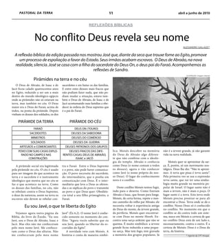 PASTORAL DA TERRA                                                           11                                                    abril a junho de 2010


                                                             REFLEXÕES BÍBLICAS



                  No conflito Deus revela seu nome
                                                                                                                                           ALESSANDRO GALLAzzI*


  A reflexão bíblica da edição passada nos mostrou José que, diante da seca que trouxe fome ao Egito, promove
     um processo de espoliação a favor do Estado. Seus irmãos acabam escravos. O Deus de Abraão, na nova
  realidade, silencia. José se casa com a filha do sacerdote do Deus On, o deus pai do Faraó. Acompanhemos as
                                                 reflexões de Sandro.
                                                                                                                                             ILUSTRAÇÃO: Imagem internet

                 Pirâmides na terra e no céu
   O Deus de Abraão, de Isaac e de      sacerdotes e em baixo os das famílias.
Jacó ficou calado quatrocentos anos     E entre estes deuses mais fracos que
no Egito, reduzido a ser um a mais      não podiam fazer nada, que não po-
dentro do mundo ideológico egípcio      diam mudar a situação, estava tam-
onde as pirâmides não só estavam na     bém o Deus de Abraão, de Isaac e de
terra, mas também no céu. O Deus        Jacó acostumando suas famílias a obe-
maior era o Deus do Faraó, acima de     decer às ordens do Deus supremo que
todos, na ponta da pirâmide. Depois     é o pai do Faraó.
vinham os deuses dos soldados, os dos

     PIRÂMIDE DA TERRA                        PIRÂMIDE DO CÉU
               FARAÓ                            DEUS ON (TOURO)
            SACERDOTES                       DEUSES DA SABEDORIA
             MINISTROS                        DEUSES DO COMÉRCIO
             SOLDADOS                          DEUSES DA GUERRA
      ARTESÃOS e COMERCIANTES             DEUSES PATRONOS DOS GRUPOS
     POVO COM SUAS CASAS EXPLO-             DEUSES FRACOS DAS DIFE-               lica. Moisés descobre na memória         não é a árvore grande, já não garante
       RADO NO CAMPO E NAS              RENTES CASAS: DEUS DE ABRAÃO,             do Deus de Abraão algo diferen-          vida na nova realidade.
           CONSTRUÇÕES                           ISAAC e JACÓ                     te que não combina com a ideolo-
                                                                                  gia do templo. Abraão o conhecia             Moisés quer se aproximar da sar-
   A pirâmide social era legitimada     tra o Faraó. Entre o Deus Supremo         como Deus (o nome comum a todos          ça. É, porém, só um movimento nos-
pela pirâmide no céu. O céu é usado     e o povo, não pode haver comunica-        os deuses), agora o vão conhecer         tálgico. Deus lhe diz: “Não te aproxi-
para ser imagem do que acontece na      ção. O povo necessita do sacerdote,       como Javé (o nome próprio do nos-        mes. A terra que pisas é terra santa”.
terra e o sacerdote é o instrumento     do intermediário, que o ponha em          so Deus). O lugar do conhecimento        Pela primeira vez se usa a expressão
ideológico que mostra que no céu se     comunicação com Deus. É o inter-          novo é o conflito.                       terra santa, que vai ter uma simbo-
faz o que acontece na terra. Como       mediário que leva a Deus as oferen-                                                logia muito grande na memória po-
os deuses das famílias, no céu, não     das e as súplicas do povo e transmite        Deste conflito Moisés tentou fugir,   pular de Israel. O lugar santo não é
se rebelam contra o Deus Supremo,       ao povo o que Deus quer: Obediên-         indo para o deserto. Como fizeram        mais a árvore, não é mais o poço. O
o deus da natureza, assim na terra os   cia total a seu filho primogênito, o      Abraão e Isaac, que foram para longe.    lugar santo é a terra. Esta terra onde
escravos não devem se rebelar con-      Faraó.                                    Moisés, de certa forma, repete o mes-    Moisés precisa prostrar-se para ali
                                                                                  mo caminho do velho pai Abraão; ele      encontrar a Deus. Terra onde se dá o
          Eu sou Javé, o que te liberta do Egito                                  necessita voltar à experiência antiga    conflito. Nosso Deus só é conhecido
                                                                                  do Deus do monte, da árvore grande,      no conflito. No momento em que o
   Vejamos agora outra página da        Javé” (Êx 6,2). O nome Javé é conhe-      da periferia. Moisés quer encontrar-     conflito se dá contra todo um siste-
Bíblia, do livro do Êxodo. “Eu sou      cido somente no momento do con-           se com Deus no monte Horeb. En-          ma, nasce em Moisés a certeza de que
Javé, sou o Deus de Abraão, Isaac e     flito. “Agora vocês saberão que eu        contra uma sarça ardente que não se      no conflito Deus está de um lado e,
Jacó. Mas eles não me conheceram        sou Javé, quando os libertar da es-       queima. É muito simbólico: a árvore      necessariamente, contra o outro. É a
pelo meu nome Javé. Me conhece-         cravidão do Egito”.                       grande ficou reduzida a uma peque-       certeza de Moisés: Deus é o Deus da
ram como o Deus das alturas. Não            A novidade veio com Moisés. A         na sarça. Mas tem fogo, tem gravada      terra, da história.
me conheceram pelo meu nome             história o conta de maneira simbó-        a memória dos grupos populares. Já                         * Agente da CPT Amapá.
 