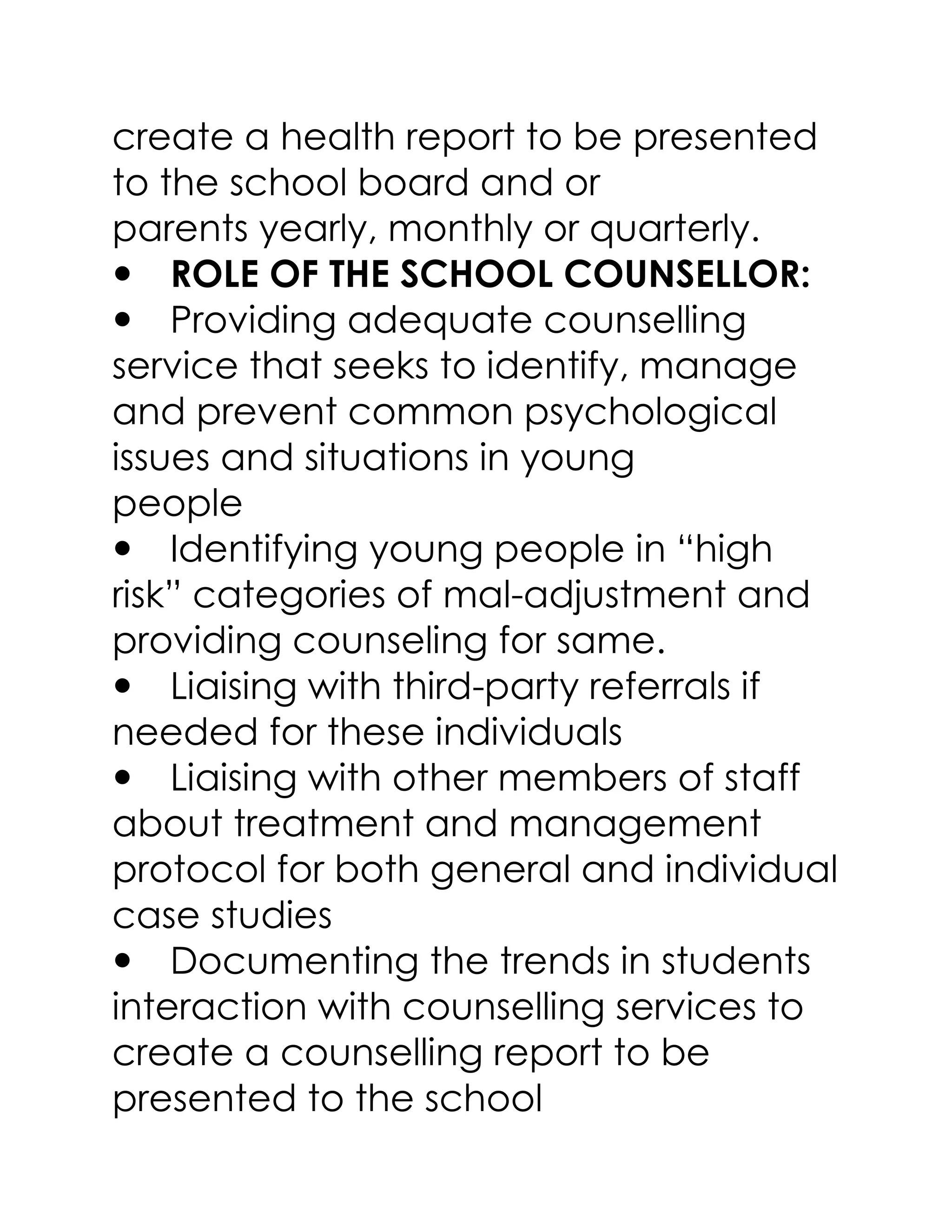create a health report to be presented
to the school board and or
parents yearly, monthly or quarterly.
ROLE OF THE SCHOOL COUNSELLOR:
Providing adequate counselling
service that seeks to identify, manage
and prevent common psychological
issues and situations in young
people
Identifying young people in “high
risk” categories of mal-adjustment and
providing counseling for same.
Liaising with third-party referrals if
needed for these individuals
Liaising with other members of staff
about treatment and management
protocol for both general and individual
case studies
Documenting the trends in students
interaction with counselling services to
create a counselling report to be
presented to the school
 