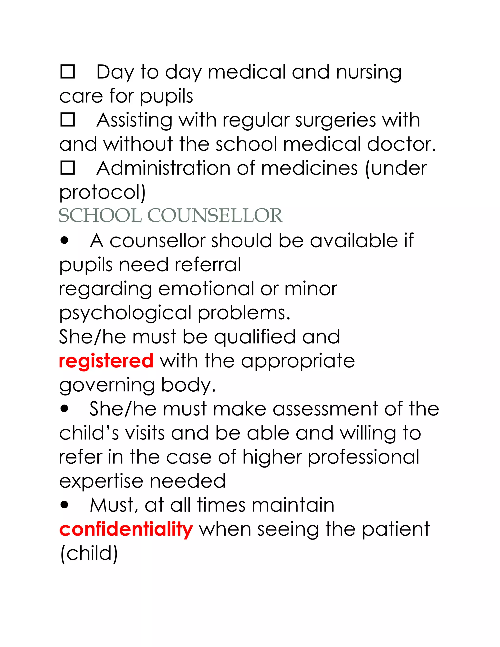 Day to day medical and nursing
care for pupils
Assisting with regular surgeries with
and without the school medical doctor.
Administration of medicines (under
protocol)
SCHOOL COUNSELLOR
A counsellor should be available if
pupils need referral
regarding emotional or minor
psychological problems.
She/he must be qualified and
registered with the appropriate
governing body.
She/he must make assessment of the
child’s visits and be able and willing to
refer in the case of higher professional
expertise needed
Must, at all times maintain
confidentiality when seeing the patient
(child)
 