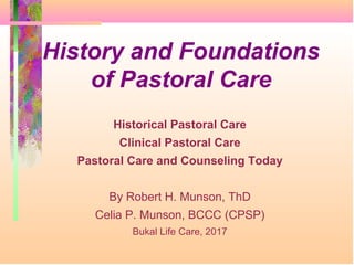 History and Foundations
of Pastoral Care
Historical Pastoral Care
Clinical Pastoral Care
Pastoral Care and Counseling Today
By Robert H. Munson, ThD
Celia P. Munson, BCCC (CPSP)
Bukal Life Care, 2017
 
