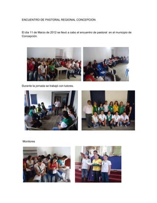 ENCUENTRO DE PASTORAL REGIONAL CONCEPCION



El día 11 de Marzo de 2012 se llevó a cabo el encuentro de pastoral en el municipio de
Concepción.




Durante la jornada se trabajó con tutores.




Monitores
 