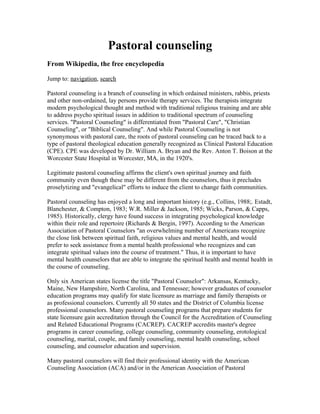 Pastoral counseling
From Wikipedia, the free encyclopedia

Jump to: navigation, search

Pastoral counseling is a branch of counseling in which ordained ministers, rabbis, priests
and other non-ordained, lay persons provide therapy services. The therapists integrate
modern psychological thought and method with traditional religious training and are able
to address psycho spiritual issues in addition to traditional spectrum of counseling
services. "Pastoral Counseling" is differentiated from "Pastoral Care", "Christian
Counseling", or "Biblical Counseling". And while Pastoral Counseling is not
synonymous with pastoral care, the roots of pastoral counseling can be traced back to a
type of pastoral theological education generally recognized as Clinical Pastoral Education
(CPE). CPE was developed by Dr. William A. Bryan and the Rev. Anton T. Boison at the
Worcester State Hospital in Worcester, MA, in the 1920's.

Legitimate pastoral counseling affirms the client's own spiritual journey and faith
community even though these may be different from the counselors, thus it precludes
proselytizing and "evangelical" efforts to induce the client to change faith communities.

Pastoral counseling has enjoyed a long and important history (e.g., Collins, 1988;. Estadt,
Blanchester, & Compton, 1983; W.R. Miller & Jackson, 1985; Wicks, Parson, & Capps,
1985). Historically, clergy have found success in integrating psychological knowledge
within their role and repertoire (Richards & Bergin, 1997). According to the American
Association of Pastoral Counselors "an overwhelming number of Americans recognize
the close link between spiritual faith, religious values and mental health, and would
prefer to seek assistance from a mental health professional who recognizes and can
integrate spiritual values into the course of treatment." Thus, it is important to have
mental health counselors that are able to integrate the spiritual health and mental health in
the course of counseling.

Only six American states license the title "Pastoral Counselor": Arkansas, Kentucky,
Maine, New Hampshire, North Carolina, and Tennessee; however graduates of counselor
education programs may qualify for state licensure as marriage and family therapists or
as professional counselors. Currently all 50 states and the District of Columbia license
professional counselors. Many pastoral counseling programs that prepare students for
state licensure gain accreditation through the Council for the Accreditation of Counseling
and Related Educational Programs (CACREP). CACREP accredits master's degree
programs in career counseling, college counseling, community counseling, erotological
counseling, marital, couple, and family counseling, mental health counseling, school
counseling, and counselor education and supervision.

Many pastoral counselors will find their professional identity with the American
Counseling Association (ACA) and/or in the American Association of Pastoral
 