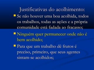 Justificativas do acolhimento:Justificativas do acolhimento:
 Se não houver uma boa acolhida, todosSe não houver uma boa acolhida, todos
os trabalhos, todas as ações e a própriaos trabalhos, todas as ações e a própria
comunidade está fadada ao fracasso;comunidade está fadada ao fracasso;
 Ninguém quer permanecer onde não éNinguém quer permanecer onde não é
bem acolhido;bem acolhido;
 Para que um trabalho dê frutos éPara que um trabalho dê frutos é
preciso, primeiro, que seus agentespreciso, primeiro, que seus agentes
sintam-se acolhidos;sintam-se acolhidos;
 