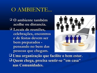 O AMBIENTEO AMBIENTE......
 O ambiente tambémO ambiente também
acolhe ou distancia. acolhe ou distancia. 
 Locais de reuniões,Locais de reuniões,
celebrações, encontroscelebrações, encontros
e de festas devem sere de festas devem ser
bem preparados -bem preparados -
pensando no bem daspensando no bem das
pessoas que chegam.pessoas que chegam.
 Uma organização que facilite o bem estar.Uma organização que facilite o bem estar.
 Quem chega, precisa sentir-se "em casa"Quem chega, precisa sentir-se "em casa"
nas Comunidades.nas Comunidades.
 