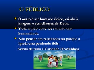 O PÚBLICOO PÚBLICO
 O outro é ser humano único, criado àO outro é ser humano único, criado à
imagem e semelhança de Deus.imagem e semelhança de Deus.
 Todo sujeito deve ser tratado comTodo sujeito deve ser tratado com
humanidade.humanidade.
 Não pensar em resultados ou porque aNão pensar em resultados ou porque a
Igreja esta perdendo fiéis.Igreja esta perdendo fiéis.
Acima de tudo a Caridade (Excluídos)Acima de tudo a Caridade (Excluídos)
 