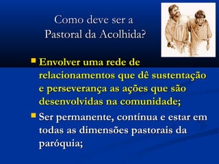 Como deve ser aComo deve ser a
Pastoral da Acolhida?Pastoral da Acolhida?
 Envolver uma rede deEnvolver uma rede de
relacionamentos que dê sustentaçãorelacionamentos que dê sustentação
e perseverança as ações que sãoe perseverança as ações que são
desenvolvidas na comunidade;desenvolvidas na comunidade;
 Ser permanente, contínua e estar emSer permanente, contínua e estar em
todas as dimensões pastorais datodas as dimensões pastorais da
paróquia;paróquia;
 