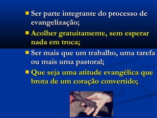  Ser parte integrante do processo deSer parte integrante do processo de
evangelização;evangelização;
 Acolher gratuitamente, sem esperarAcolher gratuitamente, sem esperar
nada em troca;nada em troca;
 Ser mais que um trabalho, uma tarefaSer mais que um trabalho, uma tarefa
ou mais uma pastoral;ou mais uma pastoral;
 Que seja uma atitude evangélica queQue seja uma atitude evangélica que
brota de um coração convertido;brota de um coração convertido;
 