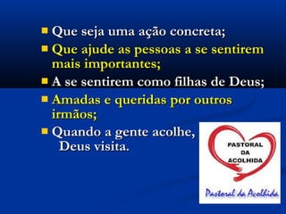 Que seja uma ação concreta;Que seja uma ação concreta;
 Que ajude as pessoas a se sentiremQue ajude as pessoas a se sentirem
mais importantes;mais importantes;
 A se sentirem como filhas de Deus;A se sentirem como filhas de Deus;
 Amadas e queridas por outrosAmadas e queridas por outros
irmãos;irmãos;
 Quando a gente acolhe,Quando a gente acolhe,
Deus visitaDeus visita..
 