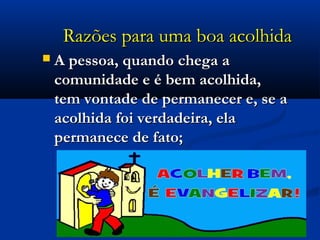 Razões para uma boa acolhidaRazões para uma boa acolhida
 A pessoa, quando chega aA pessoa, quando chega a
comunidade e é bem acolhida,comunidade e é bem acolhida,
tem vontade de permanecer e, se atem vontade de permanecer e, se a
acolhida foi verdadeira, elaacolhida foi verdadeira, ela
permanece de fato;permanece de fato;
 