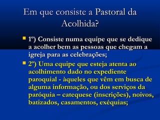 Em que consiste aEm que consiste a Pastoral daPastoral da
Acolhida?Acolhida?
 1º)1º) Consiste numa equipe que se dediqueConsiste numa equipe que se dedique
a acolher bem as pessoas que chegam aa acolher bem as pessoas que chegam a
igreja para as celebrações;igreja para as celebrações;
 2º) Uma equipe que esteja atenta ao2º) Uma equipe que esteja atenta ao
acolhimento dado no expedienteacolhimento dado no expediente
paroquial - àqueles que vêm em busca deparoquial - àqueles que vêm em busca de
alguma informação, ou dos serviços daalguma informação, ou dos serviços da
paróquia – catequese (inscrições), noivos,paróquia – catequese (inscrições), noivos,
batizados, casamentos, exéquias;batizados, casamentos, exéquias;
 
