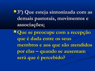  3º) Q3º) Que esteja sintonizada com asue esteja sintonizada com as
demais pastorais, movimentos edemais pastorais, movimentos e
associações;associações;
 Que se preocupe com a recepçãoQue se preocupe com a recepção
que é dada entre os seusque é dada entre os seus
membros e aos que são atendidosmembros e aos que são atendidos
por elas – quando se ausentampor elas – quando se ausentam
será que é percebido?será que é percebido?
 