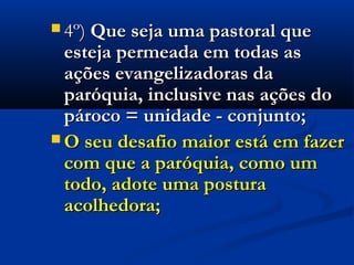  4º)4º) Que seja uma pastoral queQue seja uma pastoral que
esteja permeada em todas asesteja permeada em todas as
ações evangelizadoras daações evangelizadoras da
paróquia, inclusive nas ações doparóquia, inclusive nas ações do
pároco = unidade - conjunto;pároco = unidade - conjunto;
 O seu desafio maior está em fazerO seu desafio maior está em fazer
com que a paróquia, como umcom que a paróquia, como um
todo, adote uma posturatodo, adote uma postura
acolhedora;acolhedora;
 