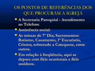 OS PONTOS DE REFERÊNCIAS DOSOS PONTOS DE REFERÊNCIAS DOS
QUE PROCURAM A IGREJAQUE PROCURAM A IGREJA
 A Secretaria Paroquial - AtendimentoA Secretaria Paroquial - Atendimento
ao Telefoneao Telefone
 Assistência social.Assistência social.
 As missas de 7º Dia; Sacramentos:As missas de 7º Dia; Sacramentos:
Batismo, Casamento, 1ª Eucaristia,Batismo, Casamento, 1ª Eucaristia,
Crisma; sobretudo a Catequese, entreCrisma; sobretudo a Catequese, entre
outros.outros.
 Em relação à freqüência, aqui seEm relação à freqüência, aqui se
depara com fiéis ocasionais e fiéisdepara com fiéis ocasionais e fiéis
assíduos.assíduos.
 