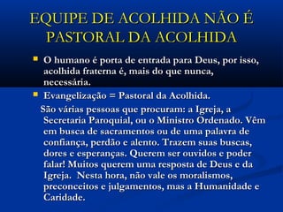 EQUIPE DE ACOLHIDA NÃO ÉEQUIPE DE ACOLHIDA NÃO É
PASTORAL DA ACOLHIDAPASTORAL DA ACOLHIDA
 O humano é porta de entrada para Deus, por isso,O humano é porta de entrada para Deus, por isso,
acolhida fraterna é, mais do que nunca,acolhida fraterna é, mais do que nunca,
necessária. necessária. 
 Evangelização = Pastoral da Acolhida.Evangelização = Pastoral da Acolhida.
São várias pessoas que procuram: a Igreja, aSão várias pessoas que procuram: a Igreja, a
Secretaria Paroquial, ou o Ministro Ordenado. VêmSecretaria Paroquial, ou o Ministro Ordenado. Vêm
em busca de sacramentos ou de uma palavra deem busca de sacramentos ou de uma palavra de
confiança, perdão e alento. Trazem suas buscas,confiança, perdão e alento. Trazem suas buscas,
dores e esperanças. Querem ser ouvidos e poderdores e esperanças. Querem ser ouvidos e poder
falar! Muitos querem uma resposta de Deus e dafalar! Muitos querem uma resposta de Deus e da
Igreja.  Nesta hora, não vale os moralismos,Igreja.  Nesta hora, não vale os moralismos,
preconceitos e julgamentos, mas a Humanidade epreconceitos e julgamentos, mas a Humanidade e
Caridade.Caridade.
 