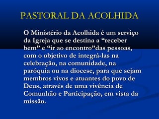 PASTORAL DA ACOLHIDAPASTORAL DA ACOLHIDA
O Ministério da Acolhida é um serviçoO Ministério da Acolhida é um serviço
da Igreja que se destina a “receberda Igreja que se destina a “receber
bem” e “ir ao encontro”das pessoas,bem” e “ir ao encontro”das pessoas,
com o objetivo de integrá-las nacom o objetivo de integrá-las na
celebração, na comunidade, nacelebração, na comunidade, na
paróquia ou na diocese, para que sejamparóquia ou na diocese, para que sejam
membros vivos e atuantes do povo demembros vivos e atuantes do povo de
Deus, através de uma vivência deDeus, através de uma vivência de
Comunhão e Participação, em vista daComunhão e Participação, em vista da
missão.missão.
 