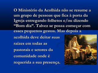 O Ministério da Acolhida não se resume aO Ministério da Acolhida não se resume a
um grupo de pessoas que fica à porta daum grupo de pessoas que fica à porta da
Igreja entregando folhetos e/ou dizendoIgreja entregando folhetos e/ou dizendo
“Bom dia”. Talvez se possa começar com“Bom dia”. Talvez se possa começar com
esses pequenos gestos. Mas depois aesses pequenos gestos. Mas depois a
acolhida deve deitar suasacolhida deve deitar suas
raízes em todas asraízes em todas as
pastorais e setores dapastorais e setores da
comunidade onde écomunidade onde é
requerida a sua presença.requerida a sua presença.
 