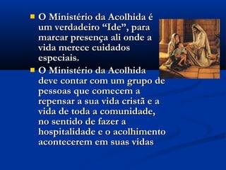  O Ministério da Acolhida éO Ministério da Acolhida é
um verdadeiro “Ide”, paraum verdadeiro “Ide”, para
marcar presença ali onde amarcar presença ali onde a
vida merece cuidadosvida merece cuidados
especiais.especiais.
 O Ministério da AcolhidaO Ministério da Acolhida
deve contar com um grupo dedeve contar com um grupo de
pessoas que comecem apessoas que comecem a
repensar a sua vida cristã e arepensar a sua vida cristã e a
vida de toda a comunidade,vida de toda a comunidade,
no sentido de fazer ano sentido de fazer a
hospitalidade e o acolhimentohospitalidade e o acolhimento
acontecerem em suas vidasacontecerem em suas vidas
 
