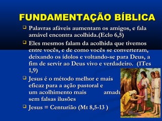 FUNDAMENTAÇÃO BÍBLICAFUNDAMENTAÇÃO BÍBLICA
 Palavras afáveis aumentam os amigos, e falaPalavras afáveis aumentam os amigos, e fala
amável encontra acolhida.(Eclo 6,5)amável encontra acolhida.(Eclo 6,5)
 Eles mesmos falam da acolhida que tivemosEles mesmos falam da acolhida que tivemos
entre vocês, e de como vocês se converteram,entre vocês, e de como vocês se converteram,
deixando os ídolos e voltando-se para Deus, adeixando os ídolos e voltando-se para Deus, a
fim de servir ao Deus vivo e verdadeiro. (1Tesfim de servir ao Deus vivo e verdadeiro. (1Tes
1,9)1,9)
 Jesus é o método melhor e maisJesus é o método melhor e mais
eficaz para a ação pastoral e paraeficaz para a ação pastoral e para
um acolhimento mais amadurecido eum acolhimento mais amadurecido e
sem falsas ilusõessem falsas ilusões
 Jesus = Centurião (Mt 8,5-13 )Jesus = Centurião (Mt 8,5-13 )
 