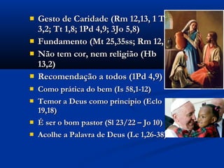  Gesto de Caridade (Rm 12,13, 1 TmGesto de Caridade (Rm 12,13, 1 Tm
3,2; Tt 1,8; 1Pd 4,9; 3Jo 5,8)3,2; Tt 1,8; 1Pd 4,9; 3Jo 5,8)
 Fundamento (Mt 25,35ss; Rm 12,13)Fundamento (Mt 25,35ss; Rm 12,13)
 Não tem cor, nem religião (HbNão tem cor, nem religião (Hb
13,2)13,2)
 Recomendação a todos (1Pd 4,9)Recomendação a todos (1Pd 4,9)
 Como prática do bem (Is 58,1-12)Como prática do bem (Is 58,1-12)
 Temor a Deus como principio (EcloTemor a Deus como principio (Eclo
19,18)19,18)
 É ser o bom pastor (Sl 23/22 – Jo 10)É ser o bom pastor (Sl 23/22 – Jo 10)
 Acolhe a Palavra de Deus (Lc 1,26-38)Acolhe a Palavra de Deus (Lc 1,26-38)
 