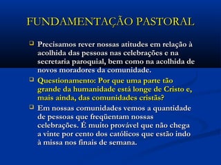 FUNDAMENTAÇÃO PASTORALFUNDAMENTAÇÃO PASTORAL
 Precisamos rever nossas atitudes em relação àPrecisamos rever nossas atitudes em relação à
acolhida das pessoas nas celebrações e naacolhida das pessoas nas celebrações e na
secretaria paroquial, bem como na acolhida desecretaria paroquial, bem como na acolhida de
novos moradores da comunidade.novos moradores da comunidade.
 Questionamento: Por que uma parte tãoQuestionamento: Por que uma parte tão
grande da humanidade está longe de Cristo e,grande da humanidade está longe de Cristo e,
mais ainda, das comunidades cristãs?mais ainda, das comunidades cristãs?
 Em nossas comunidades vemos a quantidadeEm nossas comunidades vemos a quantidade
de pessoas que freqüentam nossasde pessoas que freqüentam nossas
celebrações. É muito provável que não chegacelebrações. É muito provável que não chega
a vinte por cento dos católicos que estão indoa vinte por cento dos católicos que estão indo
à missa nos finais de semana.à missa nos finais de semana.
 