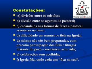 Constatações:Constatações:
 a) divisões entre os cristãos;a) divisões entre os cristãos;
 b) divisão entre os agentes de pastoral;b) divisão entre os agentes de pastoral;
 c) escândalos nas formas de fazer a pastoralc) escândalos nas formas de fazer a pastoral
acontecer na base;acontecer na base;
 d) dificuldade em manter os fiéis na Igreja;d) dificuldade em manter os fiéis na Igreja;
 d) missas não tão bem preparadas, comd) missas não tão bem preparadas, com
precária participação dos fiéis e liturgiaprecária participação dos fiéis e liturgia
distante do povo – mecânica, sem vida;distante do povo – mecânica, sem vida;
 e) celebrações sem acolhida;e) celebrações sem acolhida;
 f) Igreja fria, onde cada um “fica na sua”.f) Igreja fria, onde cada um “fica na sua”.
 