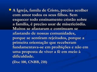  A Igreja, famíla de Cristo, precisa acolherA Igreja, famíla de Cristo, precisa acolher
com amor todos os seus filhos. Semcom amor todos os seus filhos. Sem
esquecer todo ensinamento cristão sobreesquecer todo ensinamento cristão sobre
a família, é preciso usar de misericórdia.a família, é preciso usar de misericórdia.
Muitos se afastaram e continuam seMuitos se afastaram e continuam se
afastando de nossas comunidades,afastando de nossas comunidades,
porque se sentiram rejeitados, porque aporque se sentiram rejeitados, porque a
primeira orientação que receberamprimeira orientação que receberam
fundamentava-se em proibições e não emfundamentava-se em proibições e não em
uma proposta de viver a fé em meio àuma proposta de viver a fé em meio à
dificuldade.dificuldade.
(Doc 100, CNBB, 218)(Doc 100, CNBB, 218)
 