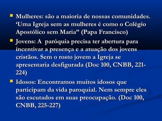  Mulheres: são a maioria de nossas comunidades.Mulheres: são a maioria de nossas comunidades.
‘Uma Igreja sem as mulheres é como o Colégio‘Uma Igreja sem as mulheres é como o Colégio
Apostólico sem Maria” (Papa Francisco)Apostólico sem Maria” (Papa Francisco)
 Jovens: A paróquia precisa ter abertura paraJovens: A paróquia precisa ter abertura para
incentivar a presença e a atuação dos jovensincentivar a presença e a atuação dos jovens
cristãos. Sem o rosto jovem a Igreja secristãos. Sem o rosto jovem a Igreja se
apresentaria desfigurada (Doc 100, CNBB, 221-apresentaria desfigurada (Doc 100, CNBB, 221-
224)224)
 Idosos: Encontramos muitos idosos queIdosos: Encontramos muitos idosos que
participam da vida paroquial. Nem sempre elesparticipam da vida paroquial. Nem sempre eles
são escutados em suas preocupação. (Doc 100,são escutados em suas preocupação. (Doc 100,
CNBB, 225-227)CNBB, 225-227)
 