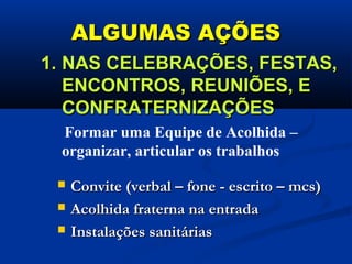 ALGUMAS AÇÕESALGUMAS AÇÕES
 Convite (verbal – fone - escrito – mcs)Convite (verbal – fone - escrito – mcs)
 Acolhida fraterna na entradaAcolhida fraterna na entrada
 Instalações sanitáriasInstalações sanitárias
1.1. NAS CELEBRAÇÕES, FESTAS,NAS CELEBRAÇÕES, FESTAS,
ENCONTROS, REUNIÕES, EENCONTROS, REUNIÕES, E
CONFRATERNIZAÇÕESCONFRATERNIZAÇÕES
Formar uma Equipe de Acolhida –
organizar, articular os trabalhos
 