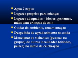  Água é coposÁgua é copos
 Lugares próprios para criançasLugares próprios para crianças
 Lugares adequados – idosos, gestantes,Lugares adequados – idosos, gestantes,
mães com crianças de colomães com crianças de colo
 Cuidar do ambiente, ornamentaçãoCuidar do ambiente, ornamentação
 Despedida de agradecimento na saídaDespedida de agradecimento na saída
 Mencionar os visitantes (pessoas ouMencionar os visitantes (pessoas ou
grupos) de outras localidades (cidades,grupos) de outras localidades (cidades,
países) no inicio da celebraçãopaíses) no inicio da celebração
 