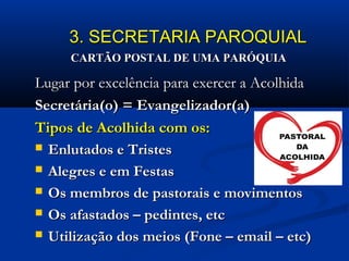 3. SECRETARIA PAROQUIAL3. SECRETARIA PAROQUIAL
Lugar por excelência para exercer a AcolhidaLugar por excelência para exercer a Acolhida
Secretária(o) = Evangelizador(a)Secretária(o) = Evangelizador(a)
Tipos de Acolhida com os:Tipos de Acolhida com os:
 Enlutados e TristesEnlutados e Tristes
 Alegres e em FestasAlegres e em Festas
 Os membros de pastorais e movimentosOs membros de pastorais e movimentos
 Os afastados – pedintes, etcOs afastados – pedintes, etc
 Utilização dos meios (Fone – email – etc)Utilização dos meios (Fone – email – etc)
CARTÃO POSTAL DE UMA PARÓQUIACARTÃO POSTAL DE UMA PARÓQUIA
 