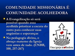 COMUNIDADE MISSIONÁRIA ÉCOMUNIDADE MISSIONÁRIA É
COMUNIDADE ACOLHEDORACOMUNIDADE ACOLHEDORA
 A Evangelização só seráA Evangelização só será
possível quando essapossível quando essa
acolhida priorizar a escuta doacolhida priorizar a escuta do
outro para conhecer suasoutro para conhecer suas
angústias e esperançasangústias e esperanças
 Na pedagogia divina, oNa pedagogia divina, o
abraço materno da Igrejaabraço materno da Igreja
vem antes de tudo. (CNBB,vem antes de tudo. (CNBB,
100, 257-267)100, 257-267)
 
