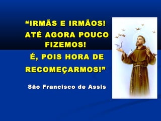 ““IRMÃS E IRMÃOS!IRMÃS E IRMÃOS!
ATÉ AGORA POUCOATÉ AGORA POUCO
FIZEMOS!FIZEMOS!
É, POIS HORA DEÉ, POIS HORA DE
RECOMEÇARMOS!”RECOMEÇARMOS!”
São Francisco de AssisSão Francisco de Assis
 
