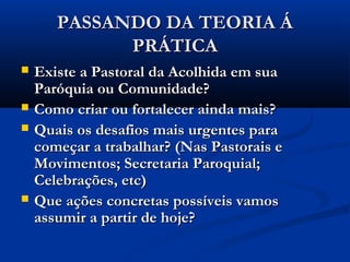 PASSANDO DA TEORIA ÁPASSANDO DA TEORIA Á
PRÁTICAPRÁTICA
 Existe a Pastoral da Acolhida em suaExiste a Pastoral da Acolhida em sua
Paróquia ou Comunidade?Paróquia ou Comunidade?
 Como criar ou fortalecer ainda mais?Como criar ou fortalecer ainda mais?
 Quais os desafios mais urgentes paraQuais os desafios mais urgentes para
começar a trabalhar? (Nas Pastorais ecomeçar a trabalhar? (Nas Pastorais e
Movimentos; Secretaria Paroquial;Movimentos; Secretaria Paroquial;
Celebrações, etc)Celebrações, etc)
 Que ações concretas possíveis vamosQue ações concretas possíveis vamos
assumir a partir de hoje?assumir a partir de hoje?
 