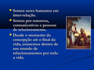  Somos seres humanos emSomos seres humanos em
inter-relação. inter-relação. 
 Somos por natureza,Somos por natureza,
comunicativos e pessoascomunicativos e pessoas
de relacionamento.de relacionamento.
 Desde o momento daDesde o momento da
concepção até o final daconcepção até o final da
vida, estaremos dentro devida, estaremos dentro de
um mundo deum mundo de
relacionamentos por todarelacionamentos por toda
a vida.a vida.
 
