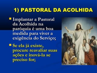 1) PASTORAL DA ACOLHIDA1) PASTORAL DA ACOLHIDA
 Implantar a PastoralImplantar a Pastoral
da Acolhida nada Acolhida na
paróquia é uma boaparóquia é uma boa
medida para viver amedida para viver a
exigência do Serviço;exigência do Serviço;
 Se ela já existe,Se ela já existe,
procure reavaliar suasprocure reavaliar suas
ações e inová-la seações e inová-la se
preciso for;preciso for;
 