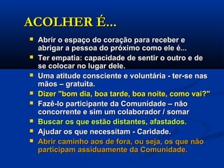 ACOLHER É...ACOLHER É...
 Abrir o espaço do coração para receber eAbrir o espaço do coração para receber e
abrigar a pessoa do próximo como ele é...abrigar a pessoa do próximo como ele é...
 Ter empatia: capacidade de sentir o outro e deTer empatia: capacidade de sentir o outro e de
se colocar no lugar dele.se colocar no lugar dele.
 Uma atitude consciente e voluntária - ter-se nasUma atitude consciente e voluntária - ter-se nas
mãos – gratuita.mãos – gratuita.
 Dizer "bom dia, boa tarde, boa noite, como vai?"Dizer "bom dia, boa tarde, boa noite, como vai?"
 Fazê-lo participante da Comunidade – nãoFazê-lo participante da Comunidade – não
concorrente e sim um colaborador / somarconcorrente e sim um colaborador / somar
 Buscar os que estão distantes, afastados.Buscar os que estão distantes, afastados.
 Ajudar os que necessitam - Caridade.Ajudar os que necessitam - Caridade.
 Abrir caminho aos de fora, ou seja, os que nãoAbrir caminho aos de fora, ou seja, os que não
participam assiduamente da Comunidade.participam assiduamente da Comunidade.
 