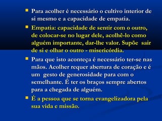  Para acolher é necessário o cultivo interior dePara acolher é necessário o cultivo interior de
si mesmo e a capacidade de empatia.si mesmo e a capacidade de empatia.
 Empatia: capacidade de sentir com o outro,Empatia: capacidade de sentir com o outro,
de colocar-se no lugar dele, acolhê-lo comode colocar-se no lugar dele, acolhê-lo como
alguém importante, dar-lhe valor. Supõe  sairalguém importante, dar-lhe valor. Supõe  sair
de si e olhar o outro - misericórdia. de si e olhar o outro - misericórdia. 
 Para que isto aconteça é necessário ter-se nasPara que isto aconteça é necessário ter-se nas
mãos. Acolher requer abertura de coração e émãos. Acolher requer abertura de coração e é
um  gesto de generosidade para com oum  gesto de generosidade para com o
semelhante. É ter os braços sempre abertossemelhante. É ter os braços sempre abertos
para a chegada de alguém.para a chegada de alguém.
 É a pessoa que se torna evangelizadora pelaÉ a pessoa que se torna evangelizadora pela
sua vida e missão. sua vida e missão.   
 