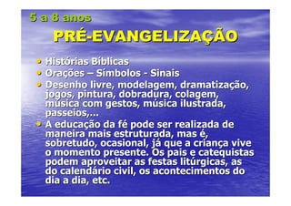 5 a 8 anos
      PRÉ-EVANGELIZAÇÃO
 •   Histórias Bíblicas
 •   Orações – Símbolos - Sinais
 •   Desenho livre, modelagem, dramatização,
     jogos, pintura, dobradura, colagem,
     música com gestos, música ilustrada,
     passeios,...
 •   A educação da fé pode ser realizada de
     maneira mais estruturada, mas é,
     sobretudo, ocasional, já que a criança vive
     o momento presente. Os pais e catequistas
     podem aproveitar as festas litúrgicas, as
     do calendário civil, os acontecimentos do
     dia a dia, etc.
 