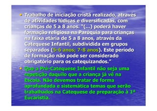 • Trabalho de iniciação cristã realizado, através
  de atividades lúdicas e diversificadas, com
  crianças de 5 a 8 anos. “(...) poderá haver
  formação religiosa na Paróquia para crianças
  na faixa etária de 5 a 8 anos, através da
  Catequese Infantil, subdividida em grupos
  separados (5-6 anos; 7-8 anos). Este período
  de formação não pode ser considerado
  obrigatório para os catequizandos.”
• Que a Pré-Catequese Infantil não seja uma
  repetição daquilo que a criança já vê na
  Escola. Não devemos tratar de forma
  aprofundada e sistemática temas que serão
  trabalhados na Catequese de preparação à 1ª
  Eucaristia.
 