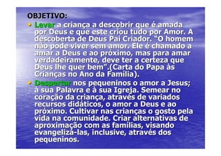 OBJETIVO:
• Levar a criança a descobrir que é amada
  por Deus e que este criou tudo por Amor. A
  descoberta de Deus Pai Criador. “O homem
  não pode viver sem amor. Ele é chamado a
  amar a Deus e ao próximo, mas para amar
  verdadeiramente, deve ter a certeza que
  Deus lhe quer bem”.(Carta do Papa às
  Crianças no Ano da Família).
• Despertar nos pequeninos o amor a Jesus;
  à sua Palavra e à sua Igreja. Semear no
  coração da criança, através de variados
  recursos didáticos, o amor a Deus e ao
  próximo. Cultivar nas crianças o gosto pela
  vida na comunidade. Criar alternativas de
  aproximação com as famílias, visando
  evangelizá-las, inclusive, através dos
  pequeninos.
 