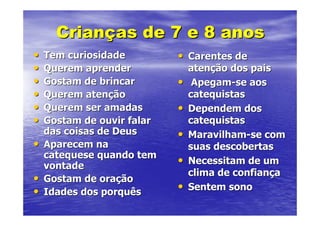 Crianças de 7 e 8 anos
•   Tem curiosidade         • Carentes de
•   Querem aprender             atenção dos pais
•   Gostam de brincar       •    Apegam-se aos
•   Querem atenção              catequistas
•   Querem ser amadas       •   Dependem dos
•   Gostam de ouvir falar       catequistas
    das coisas de Deus      •   Maravilham-se com
•   Aparecem na                 suas descobertas
    catequese quando tem
    vontade                 •   Necessitam de um
                                clima de confiança
•   Gostam de oração
•   Idades dos porquês      •   Sentem sono
 