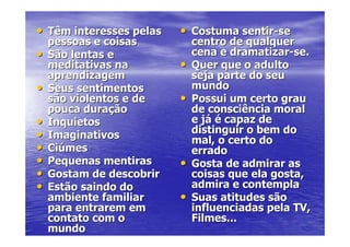 • Têm interesses pelas    • Costuma sentir-se
    pessoas e coisas          centro de qualquer
•   São lentas e              cena e dramatizar-se.
    meditativas na        •   Quer que o adulto
    aprendizagem              seja parte do seu
•   Seus sentimentos          mundo
    são violentos e de    •   Possui um certo grau
    pouca duração             de consciência moral
•   Inquietos                 e já é capaz de
•   Imaginativos              distinguir o bem do
                              mal, o certo do
•   Ciúmes                    errado
•   Pequenas mentiras     •   Gosta de admirar as
•   Gostam de descobrir       coisas que ela gosta,
•   Estão saindo do           admira e contempla
    ambiente familiar     •   Suas atitudes são
    para entrarem em          influenciadas pela TV,
    contato com o             Filmes...
    mundo
 