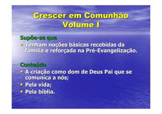 Crescer em Comunhão
          Volume I
Supõe-se que
• Tenham noções básicas recebidas da
  família e reforçada na Pré-Evangelização.

Conteúdo
• A criação como dom de Deus Pai que se
  comunica a nós;
• Pela vida;
• Pela bíblia.
 