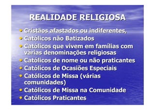 REALIDADE RELIGIOSA
• Cristãos afastados ou indiferentes,
• Católicos não Batizados
• Católicos que vivem em famílias com
  várias denominações religiosas
• Católicos de nome ou não praticantes
• Católicos de Ocasiões Especiais
• Católicos de Missa (várias
  comunidades)
• Católicos de Missa na Comunidade
• Católicos Praticantes
 